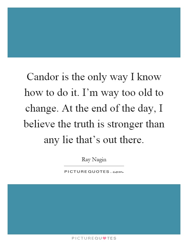 Candor is the only way I know how to do it. I’m way too old to change. At the end of the day, I believe the truth is stronger than any lie that’s out there Picture Quote #1