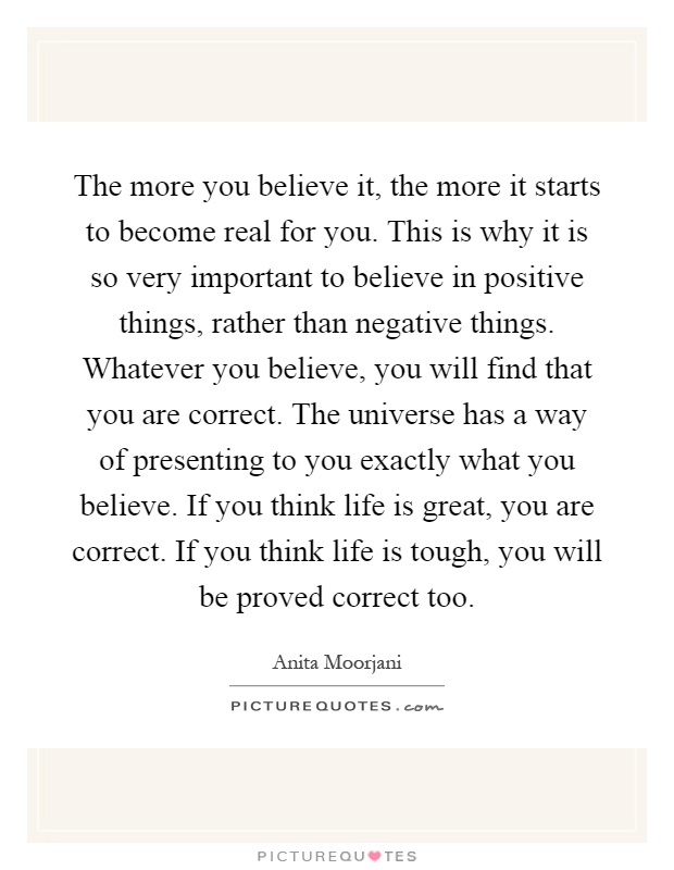 The more you believe it, the more it starts to become real for you. This is why it is so very important to believe in positive things, rather than negative things. Whatever you believe, you will find that you are correct. The universe has a way of presenting to you exactly what you believe. If you think life is great, you are correct. If you think life is tough, you will be proved correct too Picture Quote #1