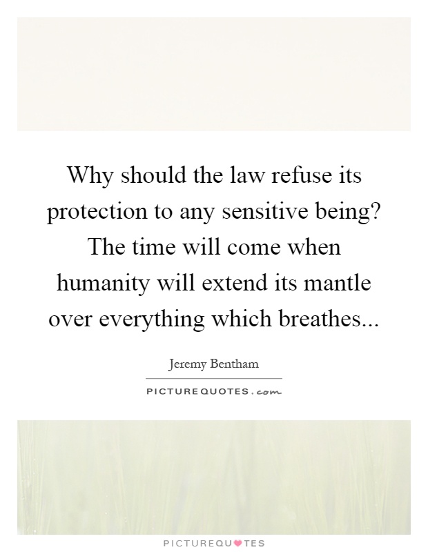 Why should the law refuse its protection to any sensitive being? The time will come when humanity will extend its mantle over everything which breathes Picture Quote #1