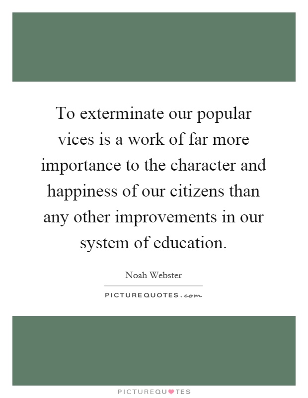 To exterminate our popular vices is a work of far more importance to the character and happiness of our citizens than any other improvements in our system of education Picture Quote #1