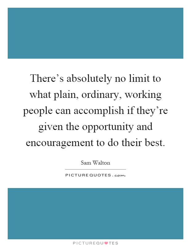 There’s absolutely no limit to what plain, ordinary, working people can accomplish if they’re given the opportunity and encouragement to do their best Picture Quote #1