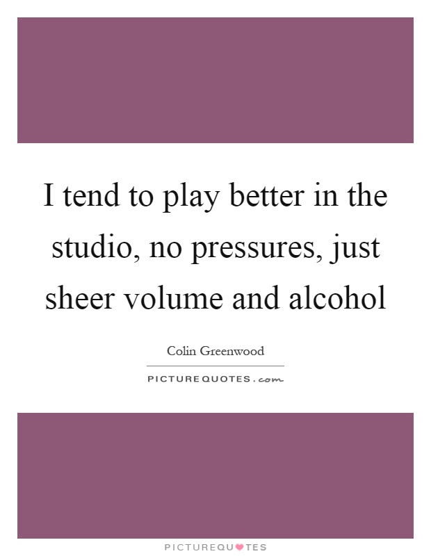 I tend to play better in the studio, no pressures, just sheer volume and alcohol Picture Quote #1
