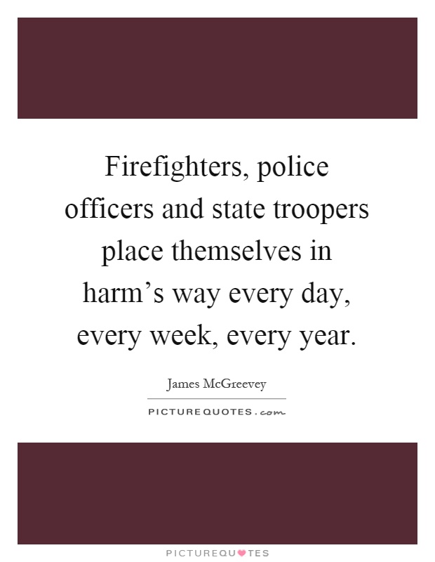Firefighters, police officers and state troopers place themselves in harm’s way every day, every week, every year Picture Quote #1