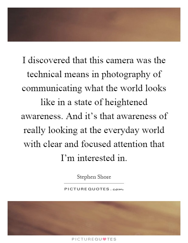 I discovered that this camera was the technical means in photography of communicating what the world looks like in a state of heightened awareness. And it’s that awareness of really looking at the everyday world with clear and focused attention that I’m interested in Picture Quote #1