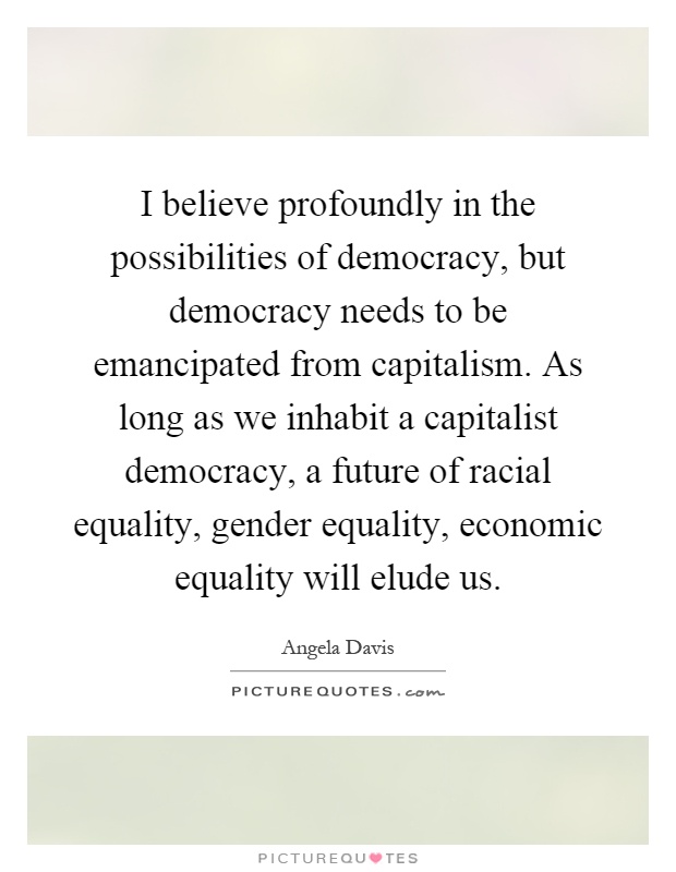 I believe profoundly in the possibilities of democracy, but democracy needs to be emancipated from capitalism. As long as we inhabit a capitalist democracy, a future of racial equality, gender equality, economic equality will elude us Picture Quote #1