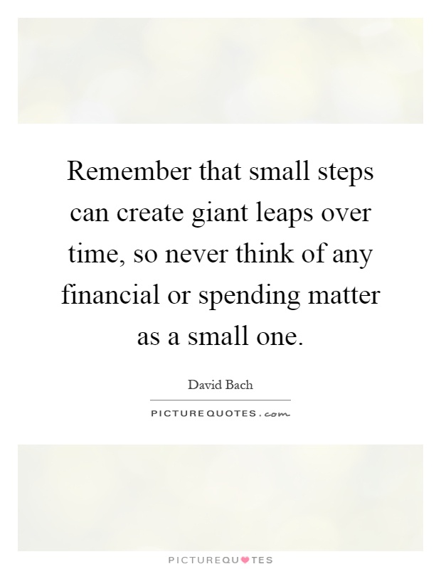 Remember that small steps can create giant leaps over time, so never think of any financial or spending matter as a small one Picture Quote #1