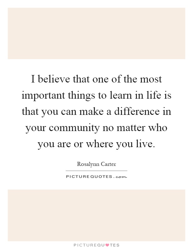 I believe that one of the most important things to learn in life is that you can make a difference in your community no matter who you are or where you live Picture Quote #1