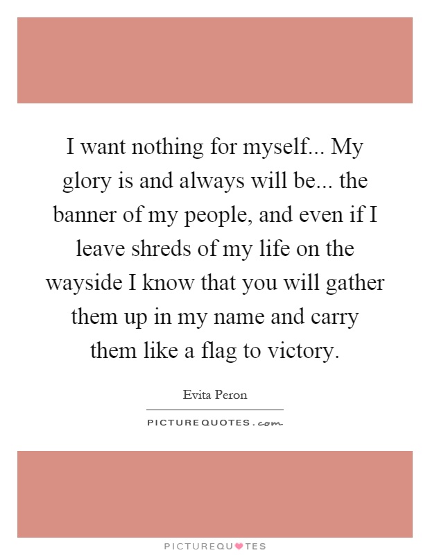I want nothing for myself... My glory is and always will be... the banner of my people, and even if I leave shreds of my life on the wayside I know that you will gather them up in my name and carry them like a flag to victory Picture Quote #1