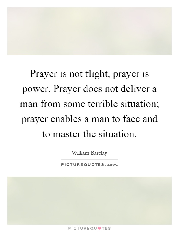Prayer is not flight, prayer is power. Prayer does not deliver a man from some terrible situation; prayer enables a man to face and to master the situation Picture Quote #1