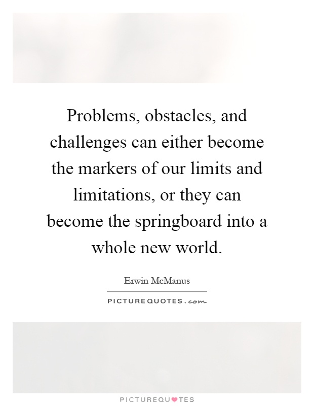 Problems, obstacles, and challenges can either become the markers of our limits and limitations, or they can become the springboard into a whole new world Picture Quote #1