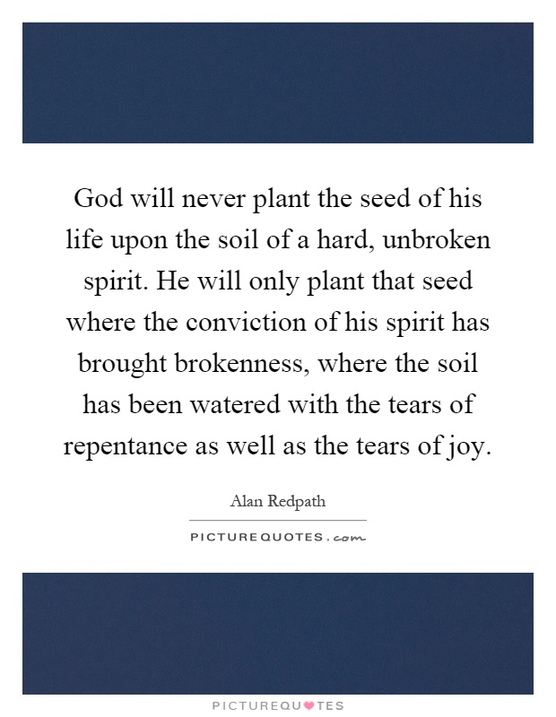 God will never plant the seed of his life upon the soil of a hard, unbroken spirit. He will only plant that seed where the conviction of his spirit has brought brokenness, where the soil has been watered with the tears of repentance as well as the tears of joy Picture Quote #1