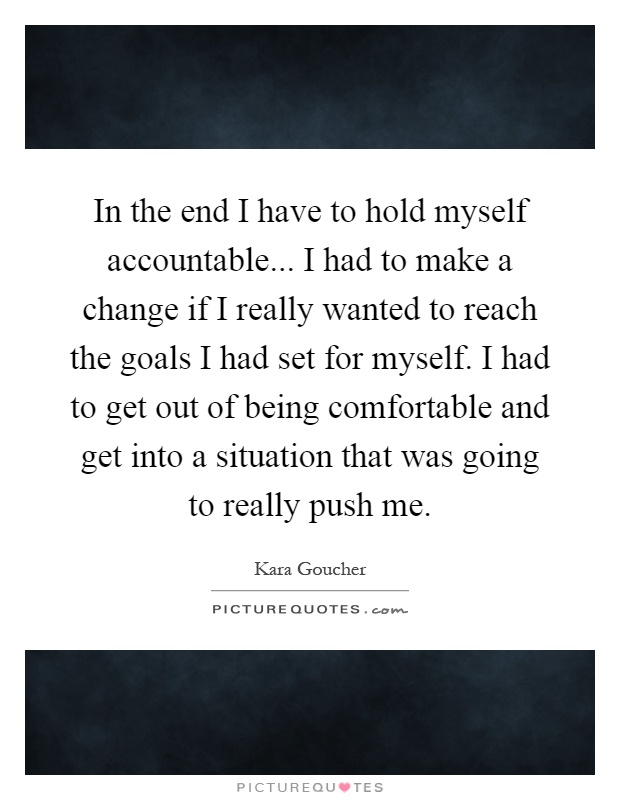 In the end I have to hold myself accountable... I had to make a change if I really wanted to reach the goals I had set for myself. I had to get out of being comfortable and get into a situation that was going to really push me Picture Quote #1