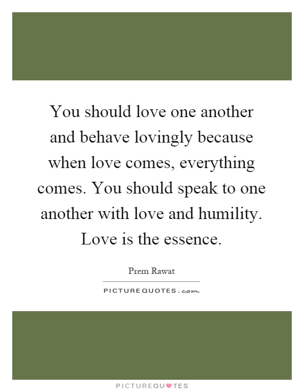 You should love one another and behave lovingly because when love comes, everything comes. You should speak to one another with love and humility. Love is the essence Picture Quote #1