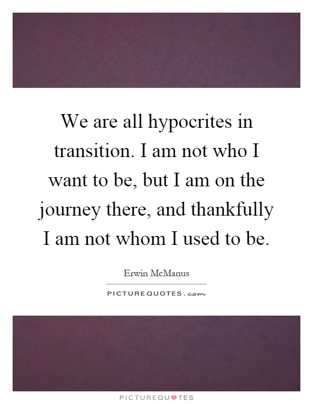 We are all hypocrites in transition. I am not who I want to be, but I am on the journey there, and thankfully I am not whom I used to be Picture Quote #1