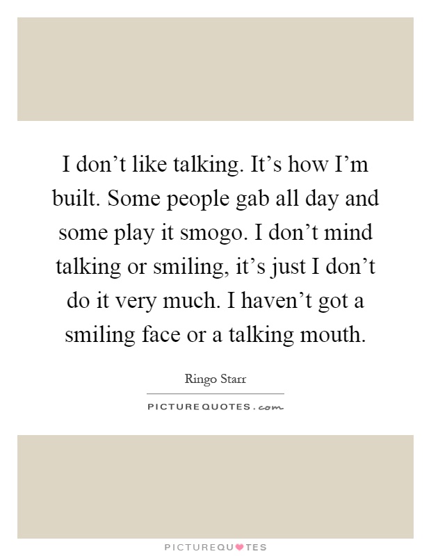 I don't like talking. It's how I'm built. Some people gab all day and some play it smogo. I don't mind talking or smiling, it's just I don't do it very much. I haven't got a smiling face or a talking mouth Picture Quote #1