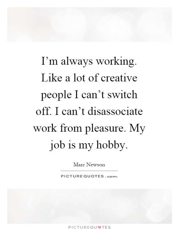 I’m always working. Like a lot of creative people I can’t switch off. I can’t disassociate work from pleasure. My job is my hobby Picture Quote #1