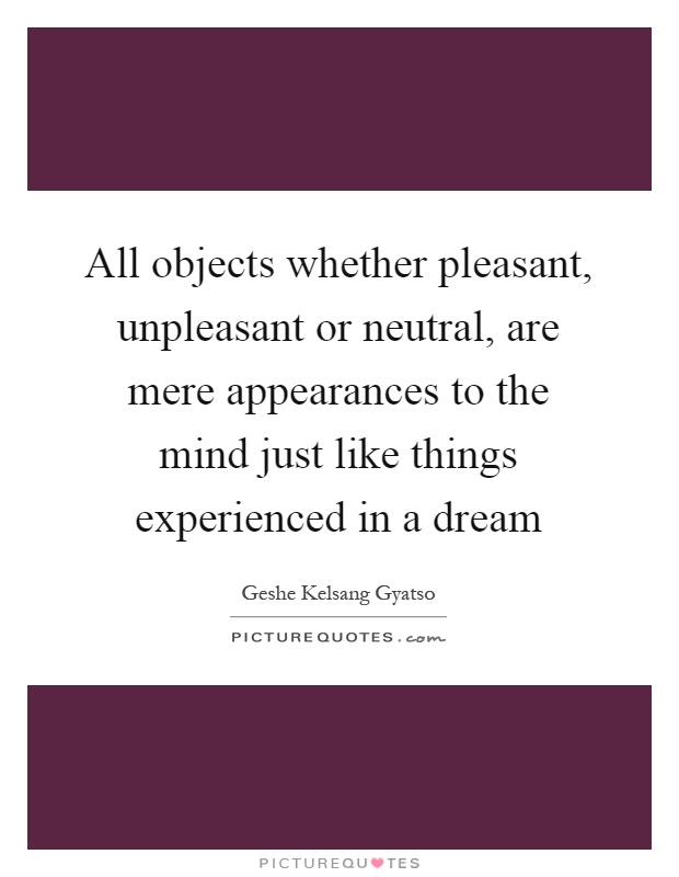 All objects whether pleasant, unpleasant or neutral, are mere appearances to the mind just like things experienced in a dream Picture Quote #1