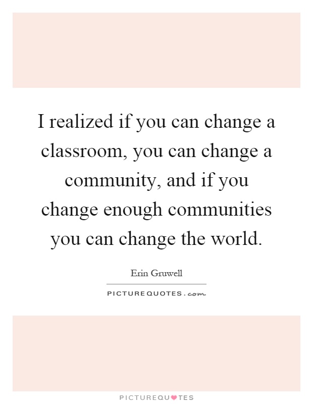 I realized if you can change a classroom, you can change a community, and if you change enough communities you can change the world Picture Quote #1