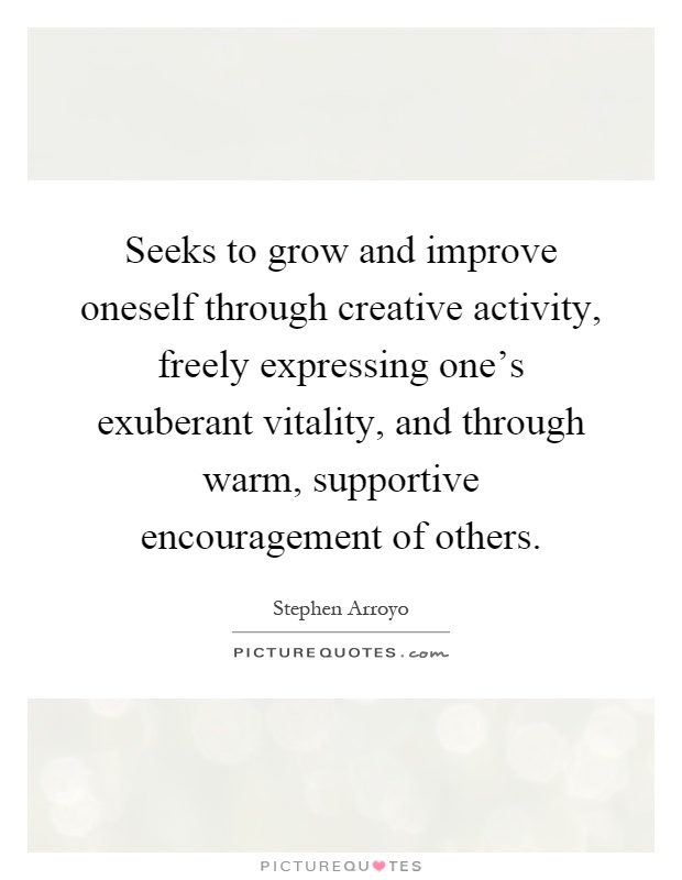 Seeks to grow and improve oneself through creative activity, freely expressing one’s exuberant vitality, and through warm, supportive encouragement of others Picture Quote #1