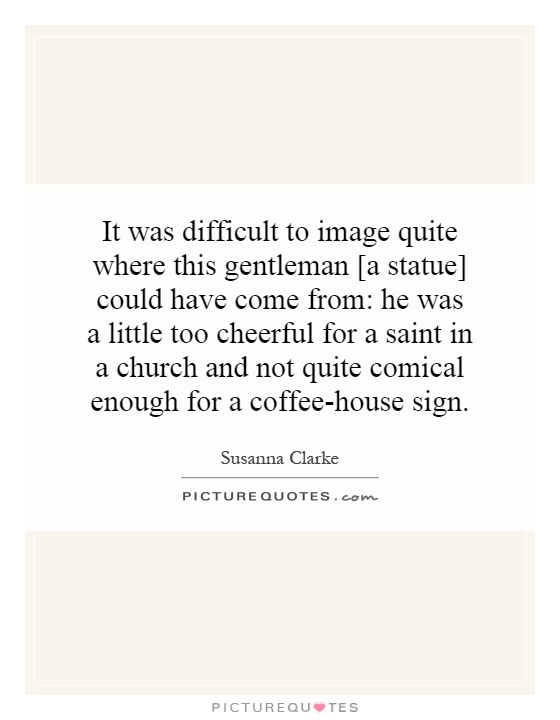 It was difficult to image quite where this gentleman [a statue] could have come from: he was a little too cheerful for a saint in a church and not quite comical enough for a coffee-house sign Picture Quote #1