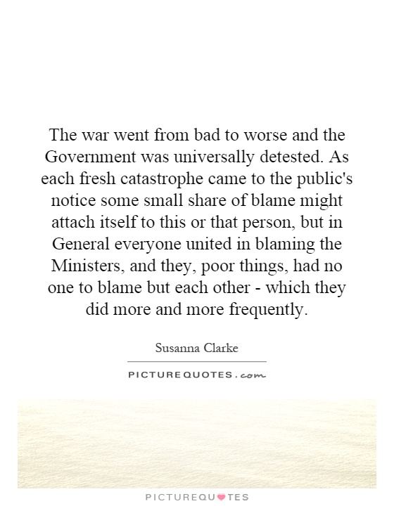 The war went from bad to worse and the Government was universally detested. As each fresh catastrophe came to the public's notice some small share of blame might attach itself to this or that person, but in General everyone united in blaming the Ministers, and they, poor things, had no one to blame but each other - which they did more and more frequently Picture Quote #1