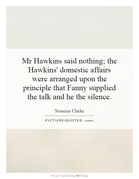 Mr Hawkins said nothing; the Hawkins' domestic affairs were arranged upon the principle that Fanny supplied the talk and he the silence Picture Quote #1