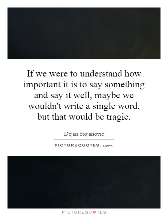 If we were to understand how important it is to say something and say it well, maybe we wouldn't write a single word, but that would be tragic Picture Quote #1