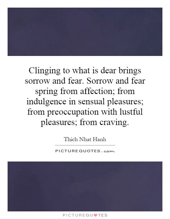 Clinging to what is dear brings sorrow and fear. Sorrow and fear spring from affection; from indulgence in sensual pleasures; from preoccupation with lustful pleasures; from craving Picture Quote #1
