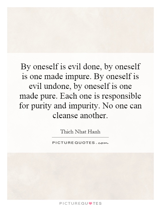 By oneself is evil done, by oneself is one made impure. By oneself is evil undone, by oneself is one made pure. Each one is responsible for purity and impurity. No one can cleanse another Picture Quote #1