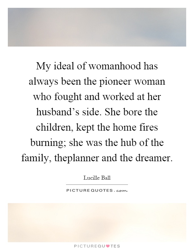 My ideal of womanhood has always been the pioneer woman who fought and worked at her husband’s side. She bore the children, kept the home fires burning; she was the hub of the family, theplanner and the dreamer Picture Quote #1