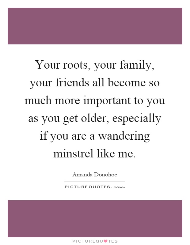 Your roots, your family, your friends all become so much more important to you as you get older, especially if you are a wandering minstrel like me Picture Quote #1