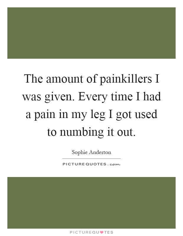 The amount of painkillers I was given. Every time I had a pain in my leg I got used to numbing it out Picture Quote #1