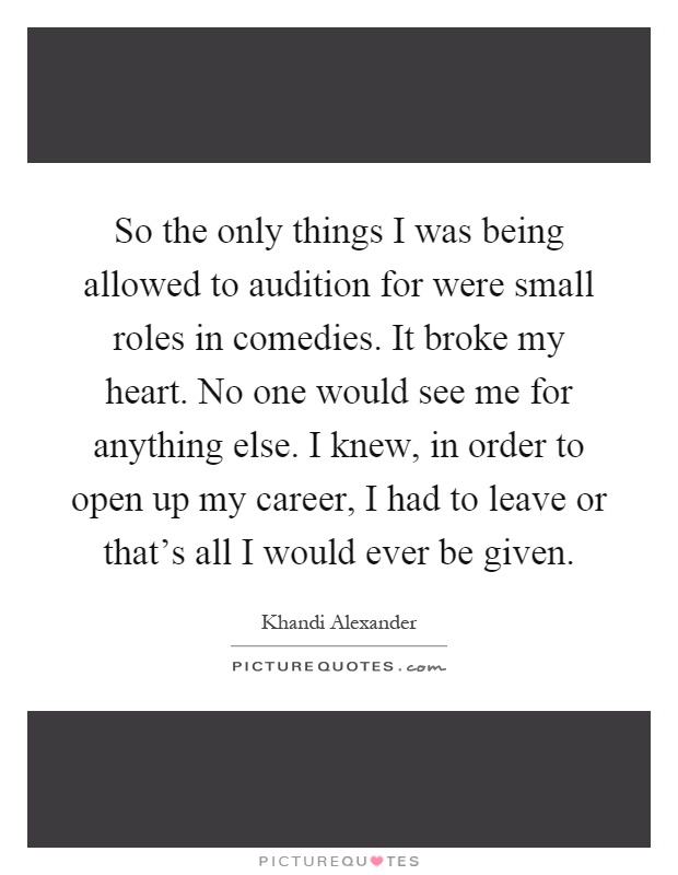 So the only things I was being allowed to audition for were small roles in comedies. It broke my heart. No one would see me for anything else. I knew, in order to open up my career, I had to leave or that’s all I would ever be given Picture Quote #1