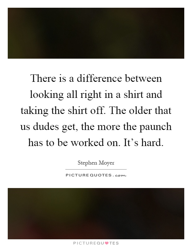 There is a difference between looking all right in a shirt and taking the shirt off. The older that us dudes get, the more the paunch has to be worked on. It’s hard Picture Quote #1