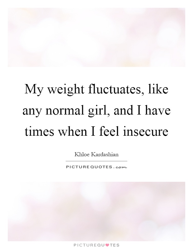 My weight fluctuates, like any normal girl, and I have times when I feel insecure Picture Quote #1