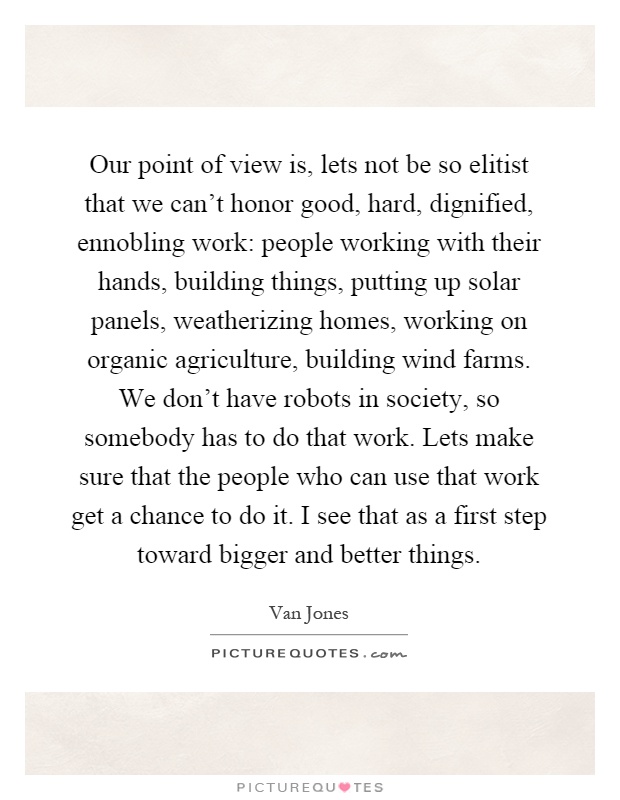 Our point of view is, lets not be so elitist that we can’t honor good, hard, dignified, ennobling work: people working with their hands, building things, putting up solar panels, weatherizing homes, working on organic agriculture, building wind farms. We don’t have robots in society, so somebody has to do that work. Lets make sure that the people who can use that work get a chance to do it. I see that as a first step toward bigger and better things Picture Quote #1