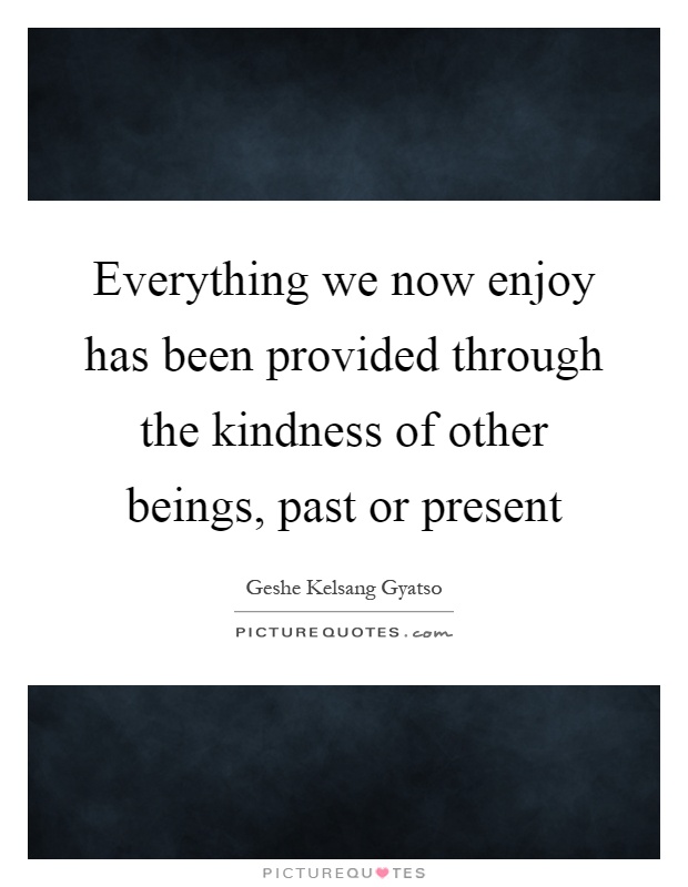 Everything we now enjoy has been provided through the kindness of other beings, past or present Picture Quote #1