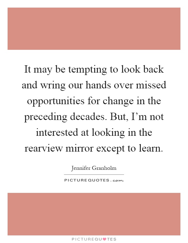 It may be tempting to look back and wring our hands over missed opportunities for change in the preceding decades. But, I’m not interested at looking in the rearview mirror except to learn Picture Quote #1