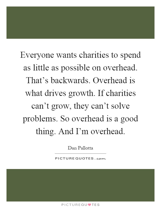Everyone wants charities to spend as little as possible on overhead. That’s backwards. Overhead is what drives growth. If charities can’t grow, they can’t solve problems. So overhead is a good thing. And I’m overhead Picture Quote #1