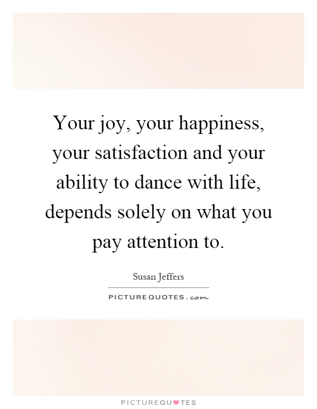 Your joy, your happiness, your satisfaction and your ability to dance with life, depends solely on what you pay attention to Picture Quote #1