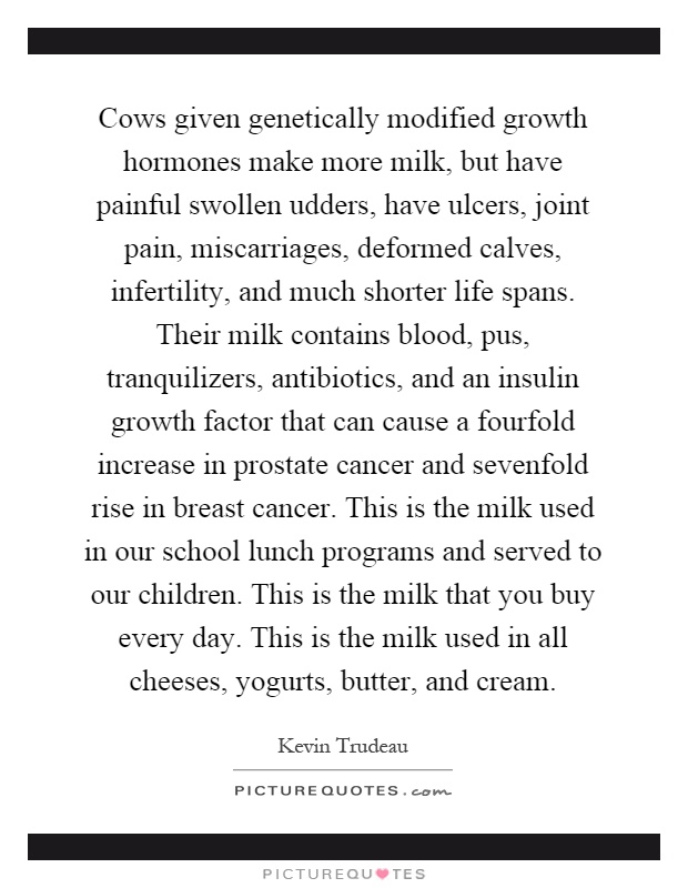 Cows given genetically modified growth hormones make more milk, but have painful swollen udders, have ulcers, joint pain, miscarriages, deformed calves, infertility, and much shorter life spans. Their milk contains blood, pus, tranquilizers, antibiotics, and an insulin growth factor that can cause a fourfold increase in prostate cancer and sevenfold rise in breast cancer. This is the milk used in our school lunch programs and served to our children. This is the milk that you buy every day. This is the milk used in all cheeses, yogurts, butter, and cream Picture Quote #1