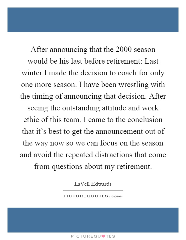 After announcing that the 2000 season would be his last before retirement: Last winter I made the decision to coach for only one more season. I have been wrestling with the timing of announcing that decision. After seeing the outstanding attitude and work ethic of this team, I came to the conclusion that it’s best to get the announcement out of the way now so we can focus on the season and avoid the repeated distractions that come from questions about my retirement Picture Quote #1