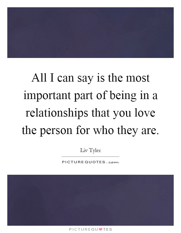 All I can say is the most important part of being in a relationships that you love the person for who they are Picture Quote #1