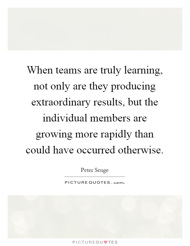 When teams are truly learning, not only are they producing extraordinary results, but the individual members are growing more rapidly than could have occurred otherwise Picture Quote #1