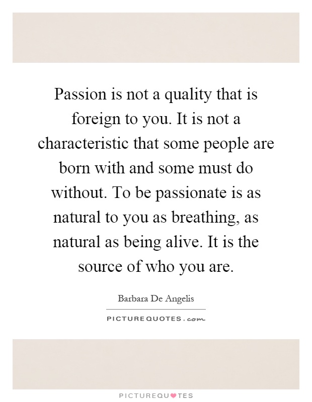 Passion is not a quality that is foreign to you. It is not a characteristic that some people are born with and some must do without. To be passionate is as natural to you as breathing, as natural as being alive. It is the source of who you are Picture Quote #1