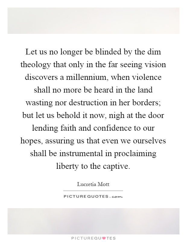 Let us no longer be blinded by the dim theology that only in the far seeing vision discovers a millennium, when violence shall no more be heard in the land wasting nor destruction in her borders; but let us behold it now, nigh at the door lending faith and confidence to our hopes, assuring us that even we ourselves shall be instrumental in proclaiming liberty to the captive Picture Quote #1