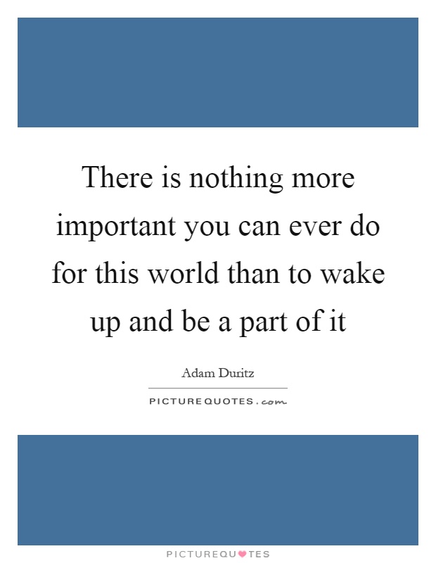 There is nothing more important you can ever do for this world than to wake up and be a part of it Picture Quote #1