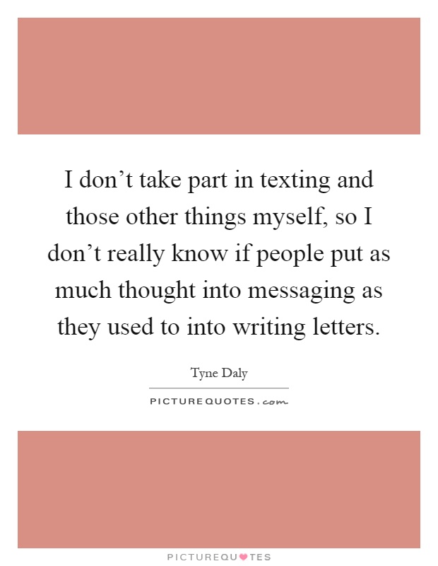 I don’t take part in texting and those other things myself, so I don’t really know if people put as much thought into messaging as they used to into writing letters Picture Quote #1