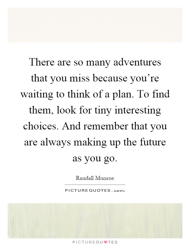 There are so many adventures that you miss because you’re waiting to think of a plan. To find them, look for tiny interesting choices. And remember that you are always making up the future as you go Picture Quote #1