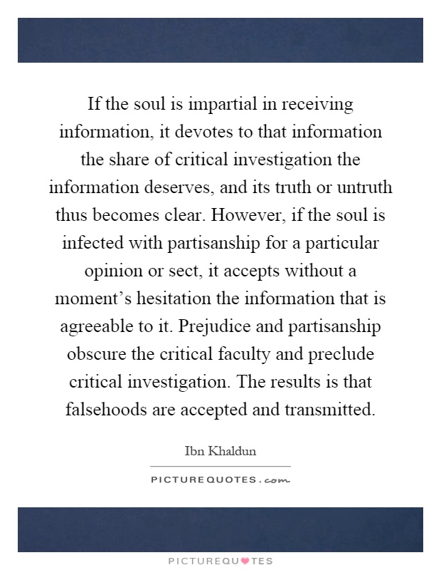 If the soul is impartial in receiving information, it devotes to that information the share of critical investigation the information deserves, and its truth or untruth thus becomes clear. However, if the soul is infected with partisanship for a particular opinion or sect, it accepts without a moment’s hesitation the information that is agreeable to it. Prejudice and partisanship obscure the critical faculty and preclude critical investigation. The results is that falsehoods are accepted and transmitted Picture Quote #1